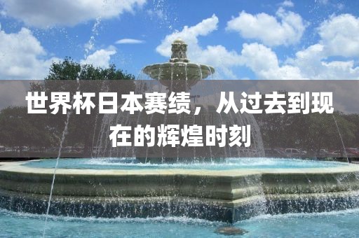 世界杯日本赛绩，从过去到现在的辉煌时刻