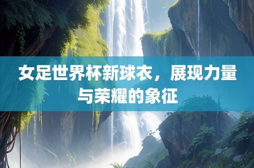 女足世界杯新球衣，展现力量与荣耀的象征