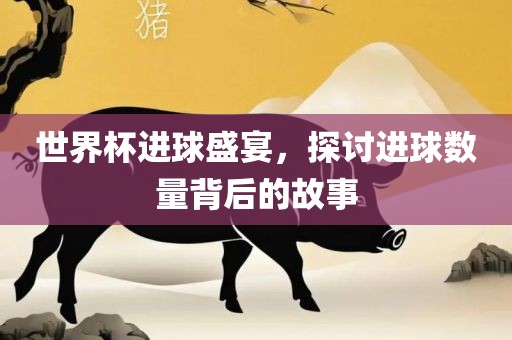 世界杯进球盛宴，探讨进球数量背后的故事
