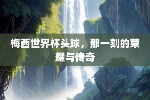 梅西世界杯头球，那一刻的荣耀与传奇