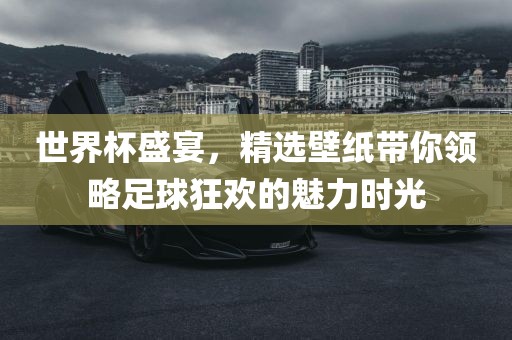 世界杯盛宴，精选壁纸带你领略足球狂欢的魅力时光