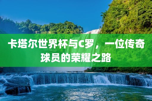 卡塔尔世界杯与C罗，一位传奇球员的荣耀之路