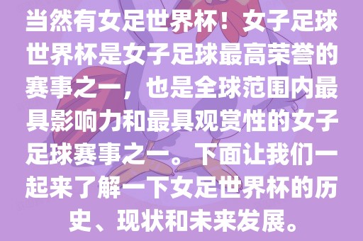 当然有女足世界杯！女子足球世界杯是女子足球最高荣誉的赛事之一，也是全球范围内最具影响力和最具观赏性的女子足球赛事之一。下面让我们一起来了解一下女足世界杯的历史、现状和未来发展。