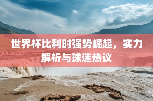 世界杯比利时强势崛起，实力解析与球迷热议
