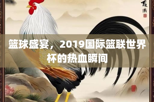 篮球盛宴，2019国际篮联世界杯的热血瞬间
