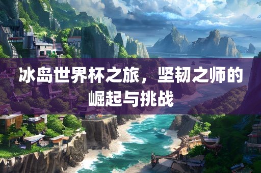 冰岛世界杯之旅，坚韧之师的崛起与挑战