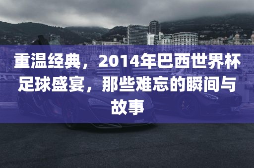重温经典，2014年巴西世界杯足球盛宴，那些难忘的瞬间与故事