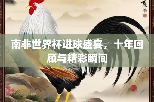 南非世界杯进球盛宴，十年回顾与精彩瞬间
