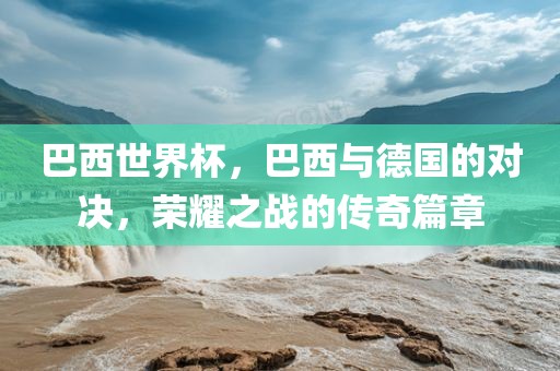 巴西世界杯，巴西与德国的对决，荣耀之战的传奇篇章