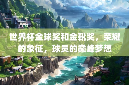 世界杯金球奖和金靴奖，荣耀的象征，球员的巅峰梦想