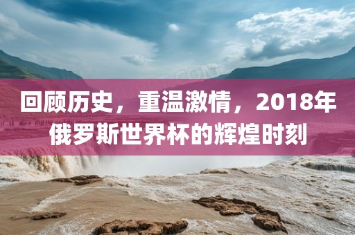 回顾历史，重温激情，2018年俄罗斯世界杯的辉煌时刻