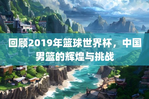 回顾2019年篮球世界杯，中国男篮的辉煌与挑战