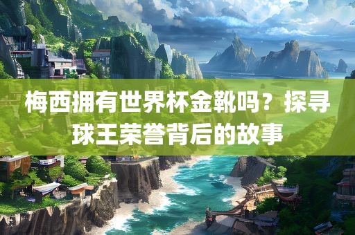 梅西拥有世界杯金靴吗？探寻球王荣誉背后的故事