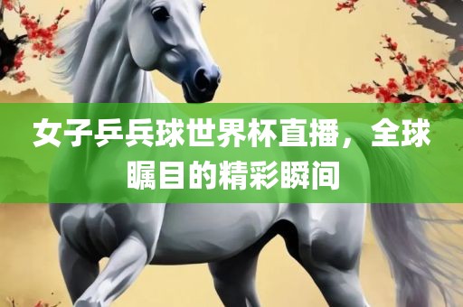 女子乒兵球世界杯直播，全球瞩目的精彩瞬间