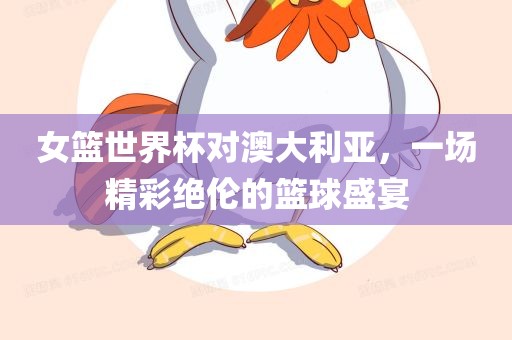 女篮世界杯对澳大利亚，一场精彩绝伦的篮球盛宴