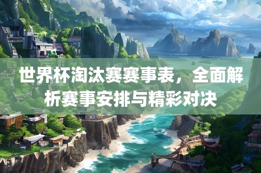 世界杯淘汰赛赛事表，全面解析赛事安排与精彩对决