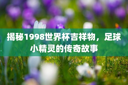 揭秘1998世界杯吉祥物，足球小精灵的传奇故事