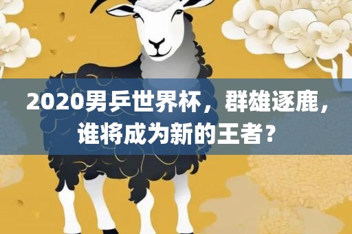 2020男乒世界杯，群雄逐鹿，谁将成为新的王者？