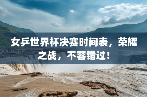 女乒世界杯决赛时间表，荣耀之战，不容错过！