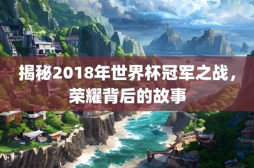 揭秘2018年世界杯冠军之战，荣耀背后的故事