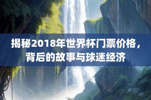 揭秘2018年世界杯门票价格，背后的故事与球迷经济