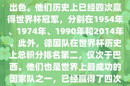 德国队在世界杯上的表现非常出色。他们历史上已经四次赢得世界杯冠军，分别在1954年、1974年、1990年和2014年。此外，德国队在世界杯历史上总积分排名第二，仅次于巴西。他们也是世界上最成功的国家队之一，已经赢得了四次世界杯冠军和多次进入决赛。