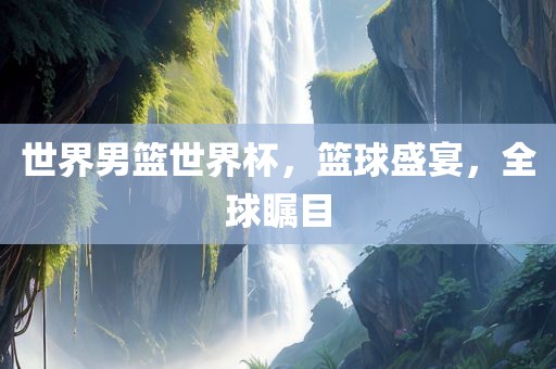 世界男篮世界杯，篮球盛宴，全球瞩目