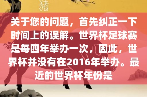 关于您的问题，首先纠正一下时间上的误解。世界杯足球赛是每四年举办一次，因此，世界杯并没有在2016年举办。最近的世界杯年份是