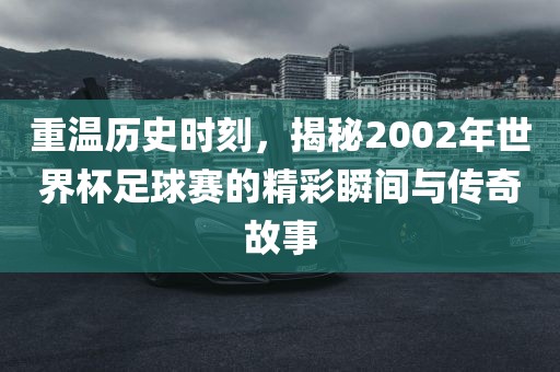 重温历史时刻，揭秘2002年世界杯足球赛的精彩瞬间与传奇故事