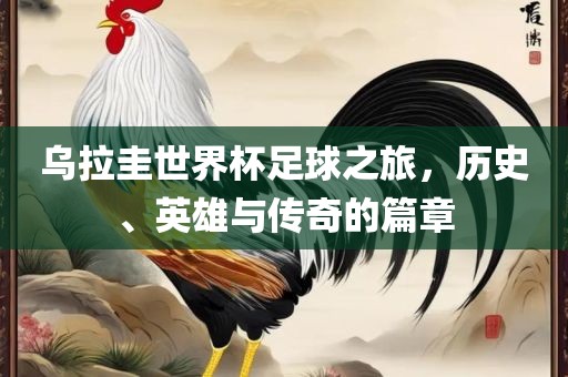 乌拉圭世界杯足球之旅，历史、英雄与传奇的篇章