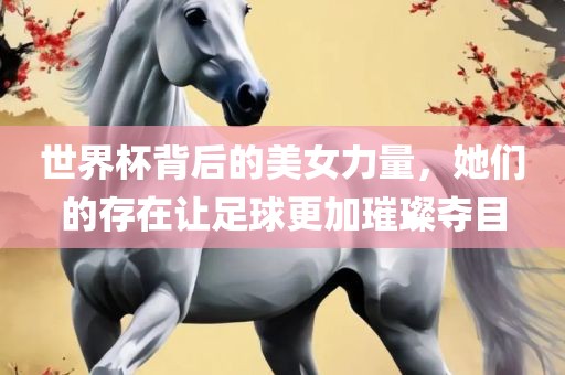 世界杯背后的美女力量，她们的存在让足球更加璀璨夺目