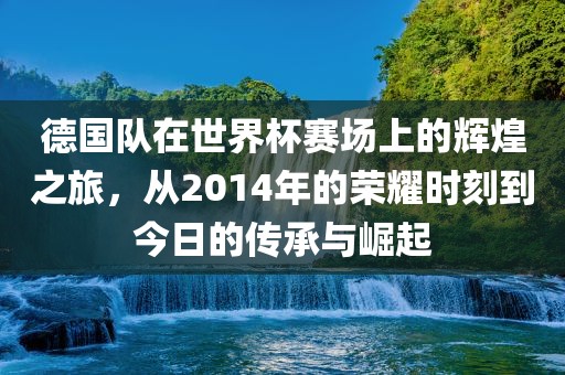 德国队在世界杯赛场上的辉煌之旅，从2014年的荣耀时刻到今日的传承与崛起
