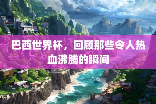 巴西世界杯，回顾那些令人热血沸腾的瞬间
