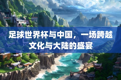 足球世界杯与中国，一场跨越文化与大陆的盛宴