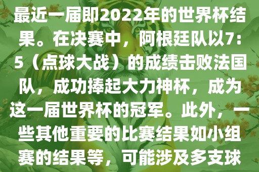 关于世界杯的结果，可以提供最近一届即2022年的世界杯结果。在决赛中，阿根廷队以7:5（点球大战）的成绩击败法国队，成功捧起大力神杯，成为这一届世界杯的冠军。此外，一些其他重要的比赛结果如小组赛的结果等，可能涉及多支球队并且需要更详细的信息。
