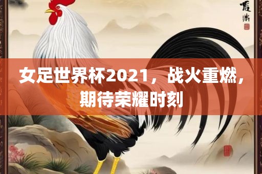 女足世界杯2021，战火重燃，期待荣耀时刻
