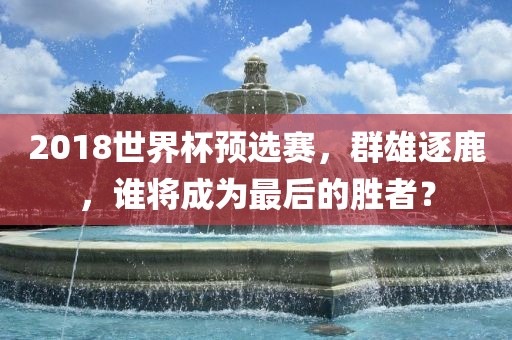 2018世界杯预选赛，群雄逐鹿，谁将成为最后的胜者？