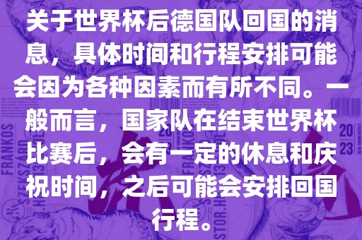 关于世界杯后德国队回国的消息，具体时间和行程安排可能会因为各种因素而有所不同。一般而言，国家队在结束世界杯比赛后，会有一定的休息和庆祝时间，之后可能会安排回国行程。