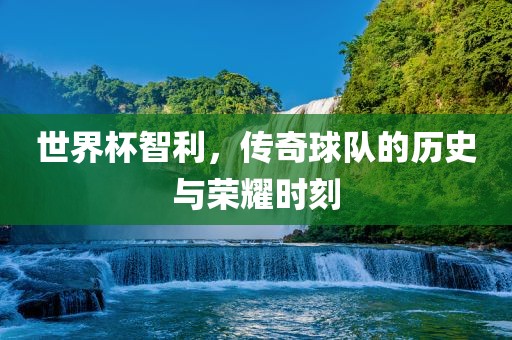 世界杯智利，传奇球队的历史与荣耀时刻