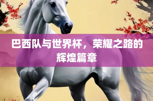 巴西队与世界杯，荣耀之路的辉煌篇章