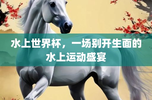 水上世界杯，一场别开生面的水上运动盛宴