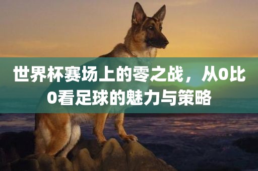 世界杯赛场上的零之战，从0比0看足球的魅力与策略