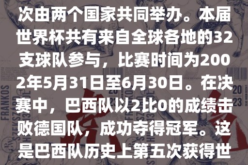 2002年世界杯足球赛是第17届世界杯足球赛事，比赛在韩国和日本共同举办，这是世界杯首次在亚洲地区举办，也是首次由两个国家共同举办。本届世界杯共有来自全球各地的32支球队参与，比赛时间为2002年5月31日至6月30日。在决赛中，巴西队以2比0的成绩击败德国队，成功夺得冠军。这是巴西队历史上第五次获得世界杯冠军。此外，本届世界杯还创造了许多其他纪录和亮点，例如中国男子足球队首次参加世界杯决赛圈比赛等。