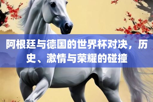 阿根廷与德国的世界杯对决，历史、激情与荣耀的碰撞