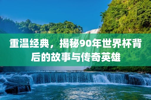 重温经典，揭秘90年世界杯背后的故事与传奇英雄