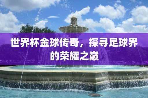 世界杯金球传奇，探寻足球界的荣耀之巅