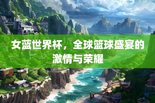 女蓝世界杯，全球篮球盛宴的激情与荣耀