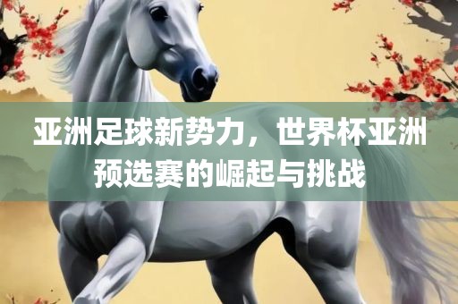 亚洲足球新势力，世界杯亚洲预选赛的崛起与挑战