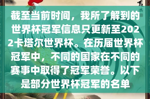 截至当前时间，我所了解到的世界杯冠军信息只更新至2022卡塔尔世界杯。在历届世界杯冠军中，不同的国家在不同的赛事中取得了冠军荣誉。以下是部分世界杯冠军的名单
