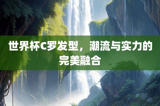 世界杯C罗发型，潮流与实力的完美融合